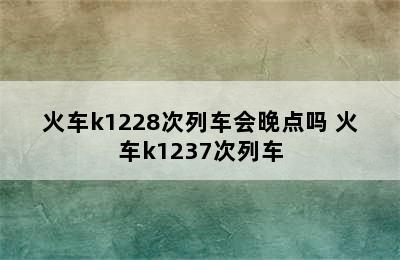 火车k1228次列车会晚点吗 火车k1237次列车